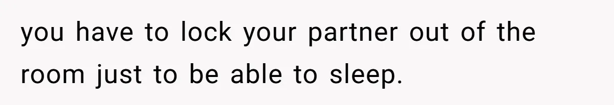 you have to lock your partner out of the room just to be able to sleep.