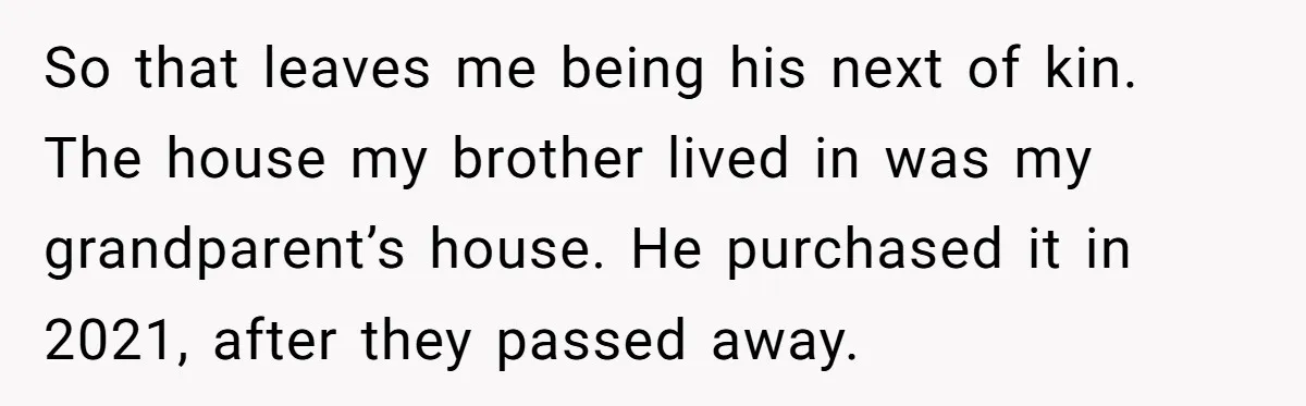 Grieving Sibling Inherits Family Home And Evicts Deceased Brother's Demanding Fiancé So that leaves me being his next of kin. The house my brother lived in was my grandparent’s house. He purchased it in 2021, after they passed away.