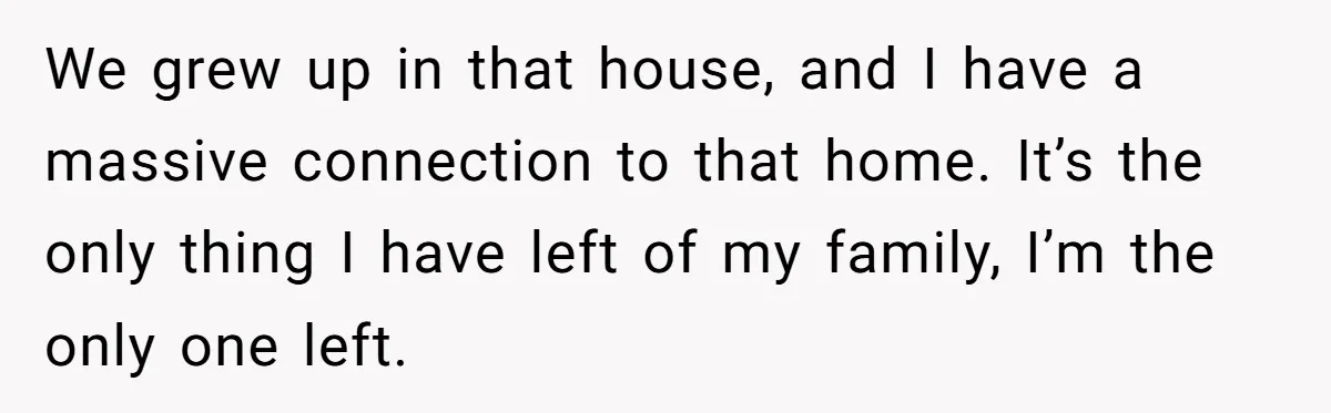 Grieving Sibling Inherits Family Home And Evicts Deceased Brother's Demanding Fiancé We grew up in that house, and I have a massive connection to that home. It’s the only thing I have left of my family, I’m the only one left.