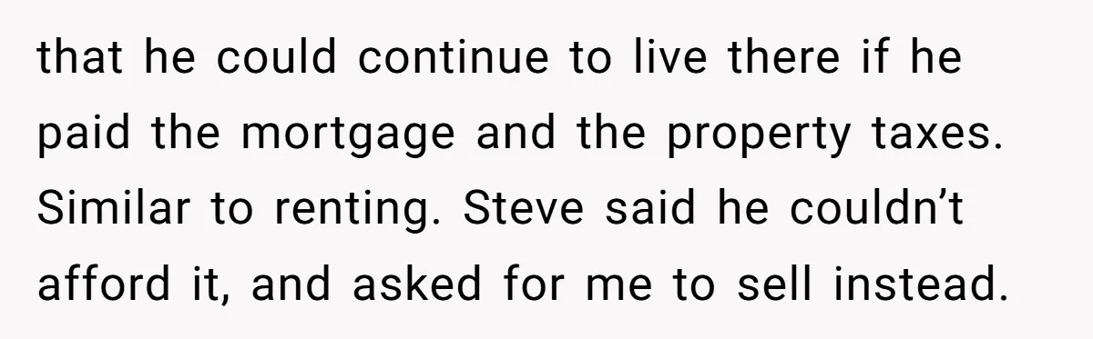 Grieving Sibling Inherits Family Home And Evicts Deceased Brother's Demanding Fiancé that he could continue to live there if he paid the mortgage and the property taxes. Similar to renting. Steve said he couldn’t afford it, and asked for me to...