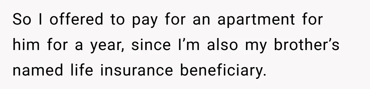 Grieving Sibling Inherits Family Home And Evicts Deceased Brother's Demanding Fiancé So I offered to pay for an apartment for him for a year, since I’m also my brother’s named life insurance beneficiary.