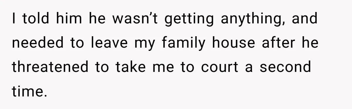 Grieving Sibling Inherits Family Home And Evicts Deceased Brother's Demanding Fiancé I told him he wasn’t getting anything, and needed to leave my family house after he threatened to take me to court a second time.