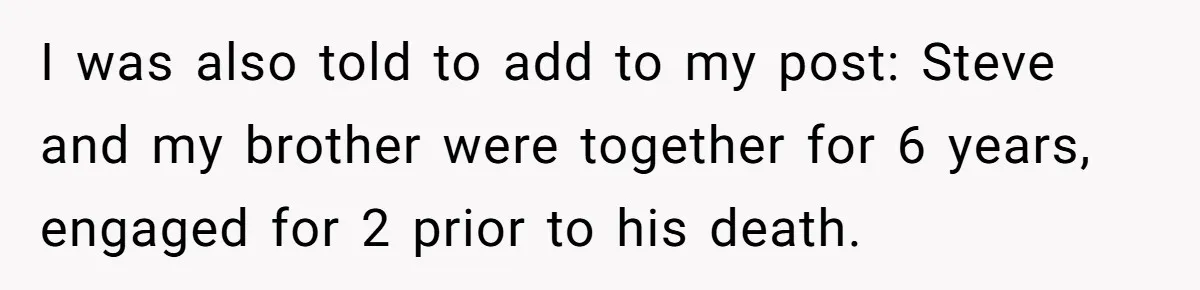 Grieving Sibling Inherits Family Home And Evicts Deceased Brother's Demanding Fiancé I was also told to add to my post: Steve and my brother were together for 6 years, engaged for 2 prior to his death.