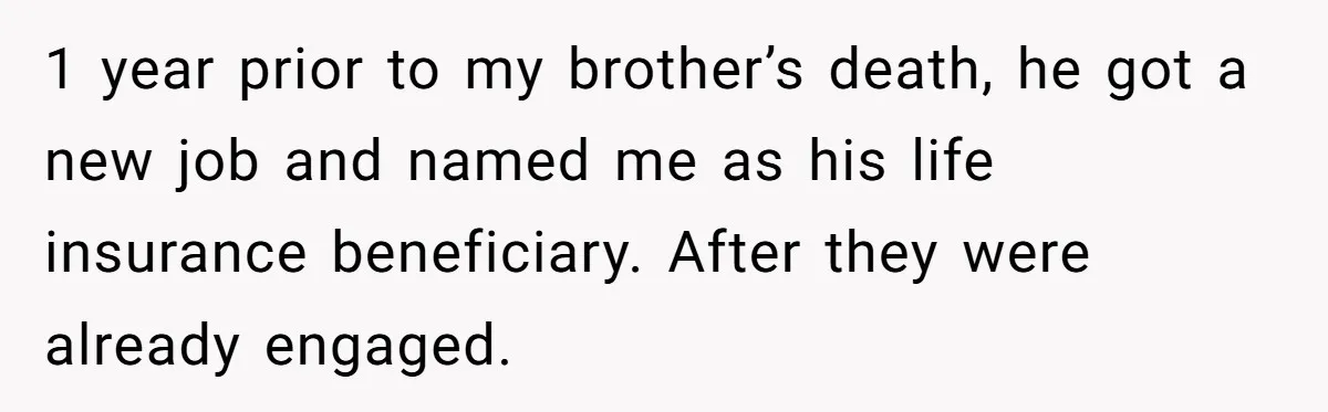 Grieving Sibling Inherits Family Home And Evicts Deceased Brother's Demanding Fiancé 1 year prior to my brother’s death, he got a new job and named me as his life insurance beneficiary. After they were already engaged.