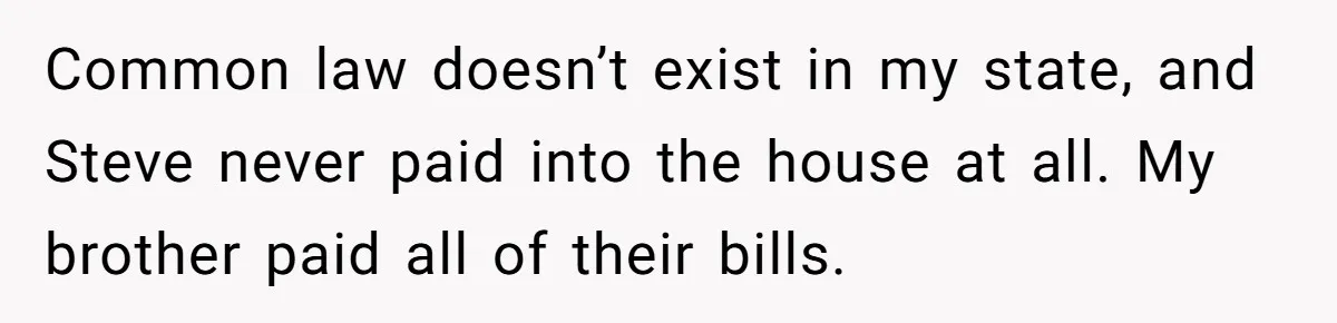 Grieving Sibling Inherits Family Home And Evicts Deceased Brother's Demanding Fiancé Common law doesn’t exist in my state, and Steve never paid into the house at all. My brother paid all of their bills.
