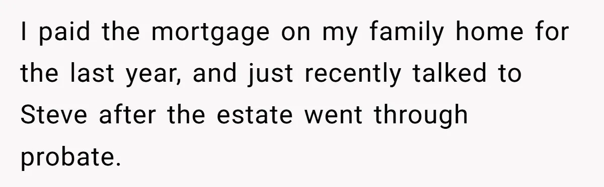 Grieving Sibling Inherits Family Home And Evicts Deceased Brother's Demanding Fiancé I paid the mortgage on my family home for the last year, and just recently talked to Steve after the estate went through probate.