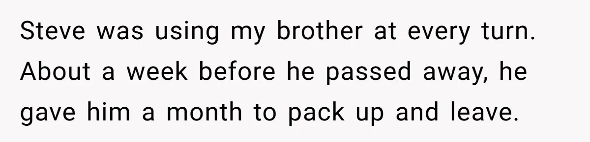 Grieving Sibling Inherits Family Home And Evicts Deceased Brother's Demanding Fiancé Steve was using my brother at every turn. About a week before he passed away, he gave him a month to pack up and leave.
