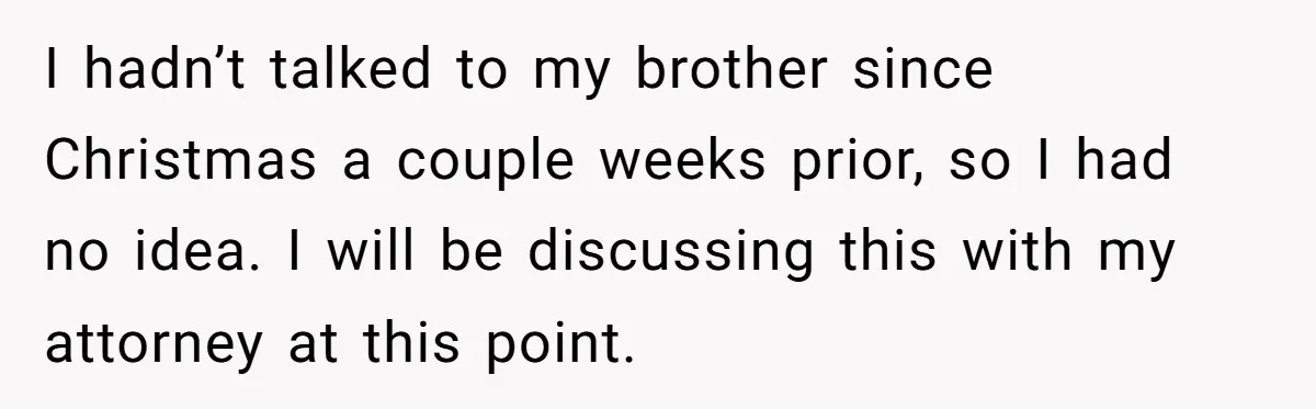 Grieving Sibling Inherits Family Home And Evicts Deceased Brother's Demanding Fiancé I hadn’t talked to my brother since Christmas a couple weeks prior, so I had no idea. I will be discussing this with my attorney at this point.
