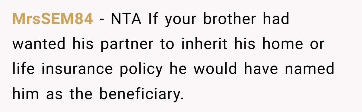 Grieving Sibling Inherits Family Home And Evicts Deceased Brother's Demanding Fiancé MrsSEM84 − NTA If your brother had wanted his partner to inherit his home or life insurance policy he would have named him as the beneficiary.