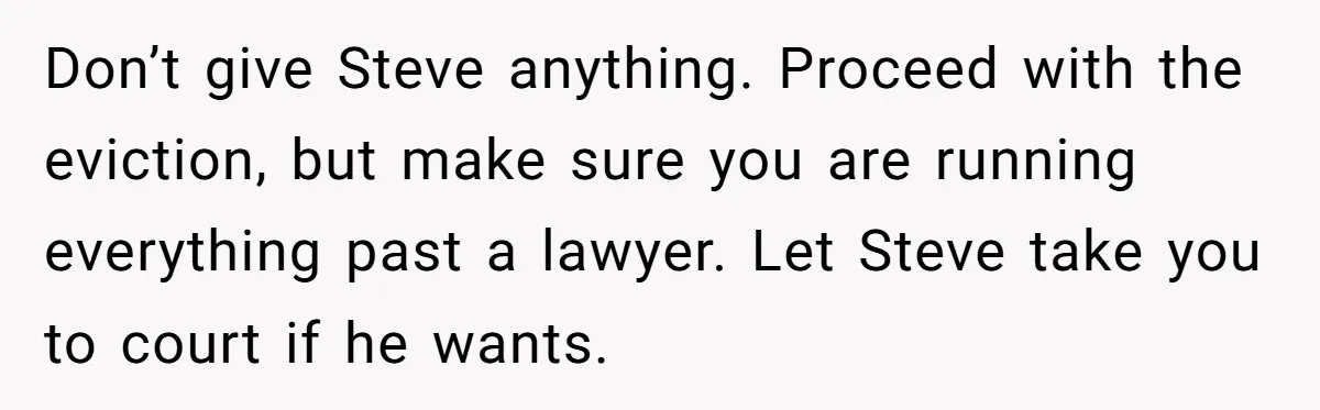 Grieving Sibling Inherits Family Home And Evicts Deceased Brother's Demanding Fiancé Don’t give Steve anything. Proceed with the eviction, but make sure you are running everything past a lawyer. Let Steve take you to court if he wants.