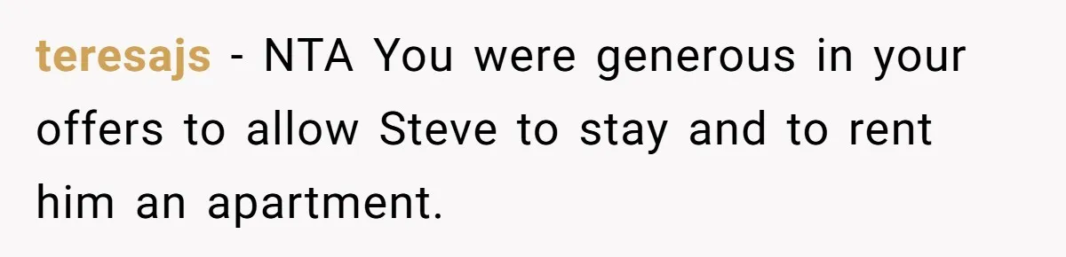 Grieving Sibling Inherits Family Home And Evicts Deceased Brother's Demanding Fiancé teresajs − NTA You were generous in your offers to allow Steve to stay and to rent him an apartment.