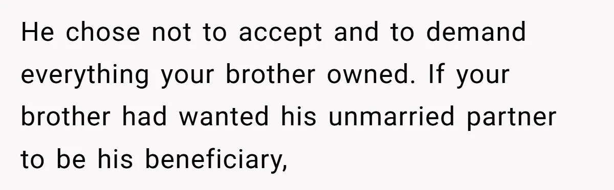 Grieving Sibling Inherits Family Home And Evicts Deceased Brother's Demanding Fiancé He chose not to accept and to demand everything your brother owned. If your brother had wanted his unmarried partner to be his beneficiary,