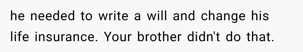 Grieving Sibling Inherits Family Home And Evicts Deceased Brother's Demanding Fiancé he needed to write a will and change his life insurance. Your brother didn't do that.