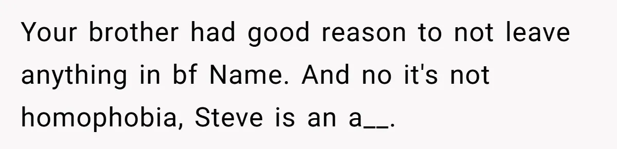 Grieving Sibling Inherits Family Home And Evicts Deceased Brother's Demanding Fiancé Your brother had good reason to not leave anything in bf Name. And no it's not homophobia, Steve is an a__.