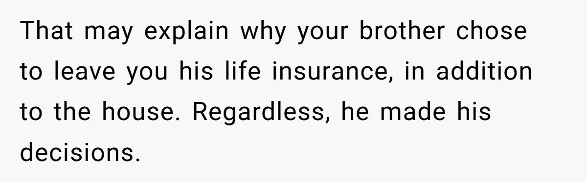 Grieving Sibling Inherits Family Home And Evicts Deceased Brother's Demanding Fiancé That may explain why your brother chose to leave you his life insurance, in addition to the house. Regardless, he made his decisions.