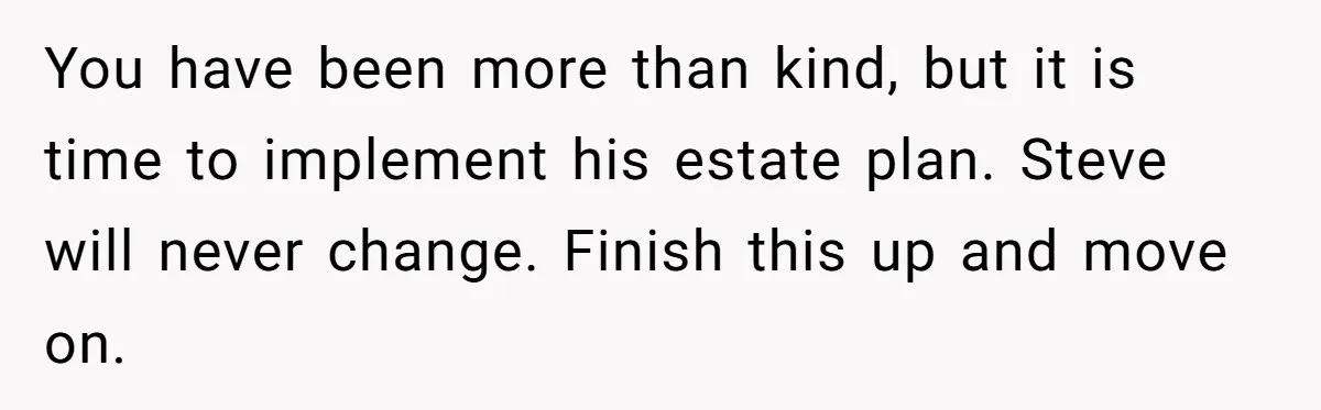 Grieving Sibling Inherits Family Home And Evicts Deceased Brother's Demanding Fiancé You have been more than kind, but it is time to implement his estate plan. Steve will never change. Finish this up and move on.