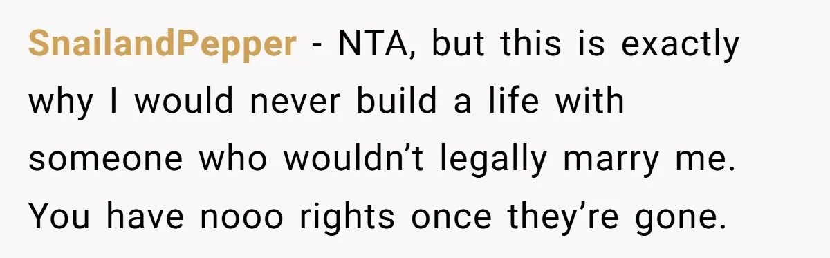 Grieving Sibling Inherits Family Home And Evicts Deceased Brother's Demanding Fiancé SnailandPepper − NTA, but this is exactly why I would never build a life with someone who wouldn’t legally marry me. You have nooo rights once they’re gone.