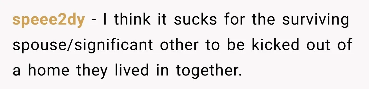 Grieving Sibling Inherits Family Home And Evicts Deceased Brother's Demanding Fiancé speee2dy − I think it sucks for the surviving spouse/significant other to be kicked out of a home they lived in together.