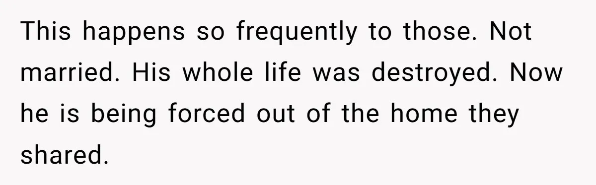 Grieving Sibling Inherits Family Home And Evicts Deceased Brother's Demanding Fiancé This happens so frequently to those. Not married. His whole life was destroyed. Now he is being forced out of the home they shared.
