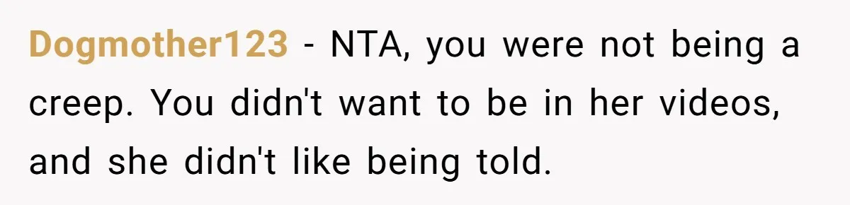 Man Asks Gym Influencer To Stop Filming Him, Gets Called A Creep Instead Dogmother123 − NTA, you were not being a creep. You didn't want to be in her videos, and she didn't like being told.