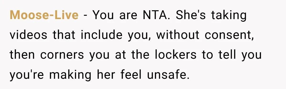 Man Asks Gym Influencer To Stop Filming Him, Gets Called A Creep Instead Moose-Live − You are NTA. She's taking videos that include you, without consent, then corners you at the lockers to tell you you're making her feel unsafe.