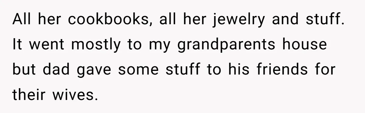 Teen Son Resents Dad Who Remarried And Erased Every Trace Of His Late Mom All her cookbooks, all her jewelry and stuff. It went mostly to my grandparents house but dad gave some stuff to his friends for their wives.