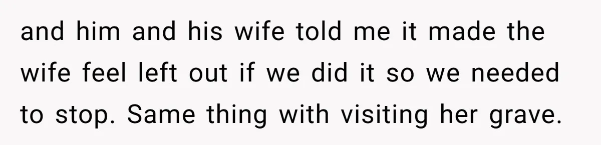 Teen Son Resents Dad Who Remarried And Erased Every Trace Of His Late Mom and him and his wife told me it made the wife feel left out if we did it so we needed to stop. Same thing with visiting her grave.