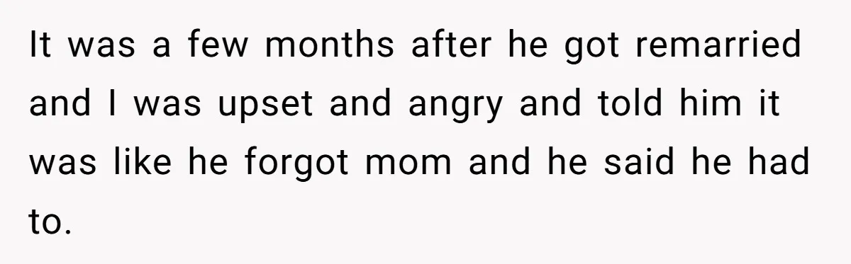 Teen Son Resents Dad Who Remarried And Erased Every Trace Of His Late Mom It was a few months after he got remarried and I was upset and angry and told him it was like he forgot mom and he said he had to.
