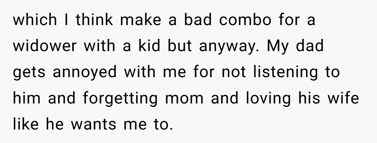 Teen Son Resents Dad Who Remarried And Erased Every Trace Of His Late Mom which I think make a bad combo for a widower with a kid but anyway. My dad gets annoyed with me for not listening to him and forgetting mom and...