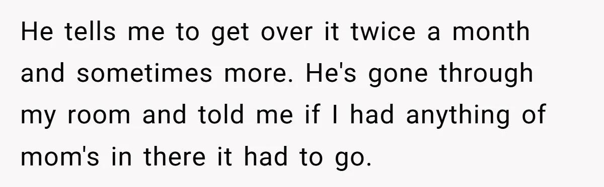 Teen Son Resents Dad Who Remarried And Erased Every Trace Of His Late Mom He tells me to get over it twice a month and sometimes more. He's gone through my room and told me if I had anything of mom's in there it...