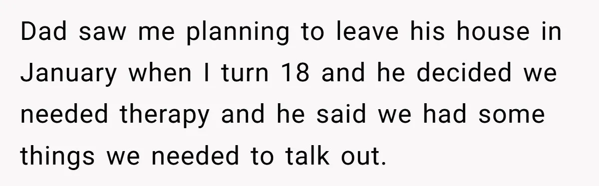 Teen Son Resents Dad Who Remarried And Erased Every Trace Of His Late Mom Dad saw me planning to leave his house in January when I turn 18 and he decided we needed therapy and he said we had some things we needed to...