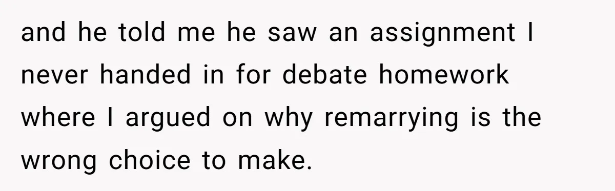 Teen Son Resents Dad Who Remarried And Erased Every Trace Of His Late Mom and he told me he saw an assignment I never handed in for debate homework where I argued on why remarrying is the wrong choice to make.
