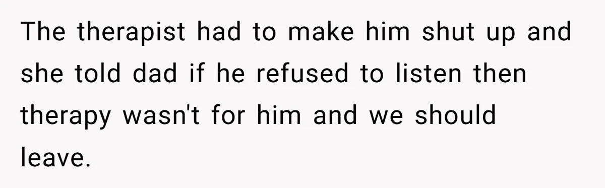 Teen Son Resents Dad Who Remarried And Erased Every Trace Of His Late Mom The therapist had to make him shut up and she told dad if he refused to listen then therapy wasn't for him and we should leave.