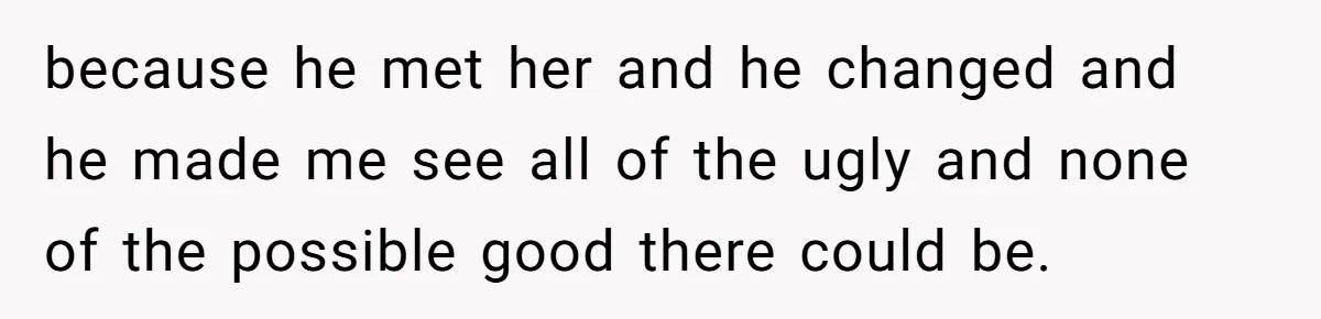 Teen Son Resents Dad Who Remarried And Erased Every Trace Of His Late Mom because he met her and he changed and he made me see all of the ugly and none of the possible good there could be.