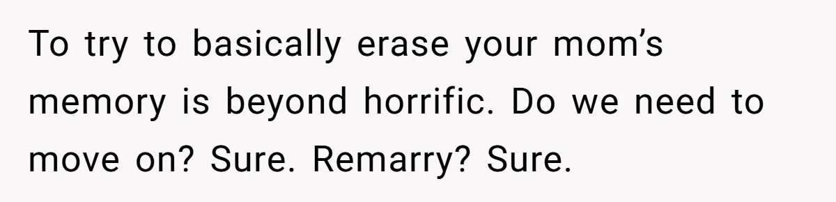 Teen Son Resents Dad Who Remarried And Erased Every Trace Of His Late Mom To try to basically erase your mom’s memory is beyond horrific. Do we need to move on? Sure. Remarry? Sure.
