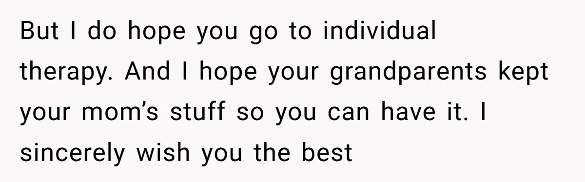 Teen Son Resents Dad Who Remarried And Erased Every Trace Of His Late Mom But I do hope you go to individual therapy. And I hope your grandparents kept your mom’s stuff so you can have it. I sincerely wish you the best