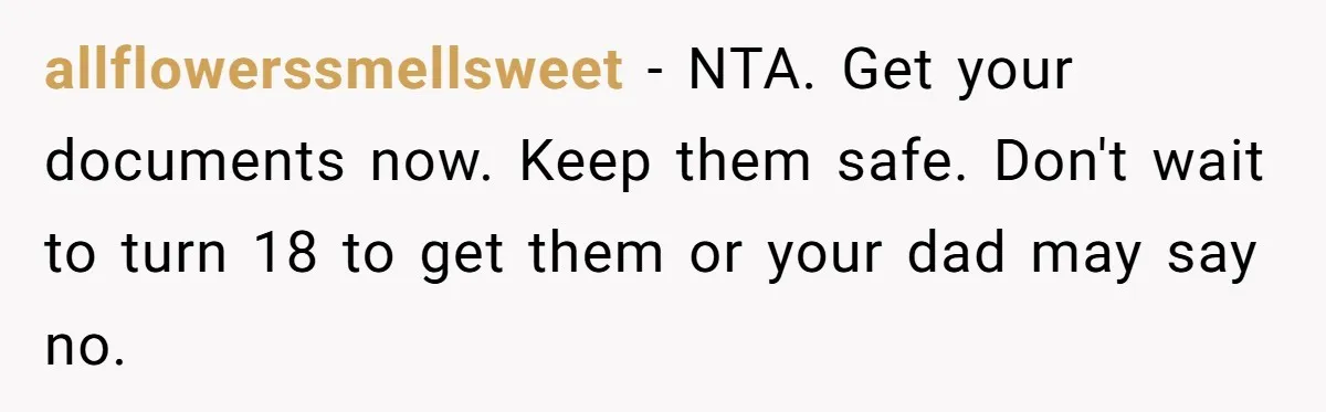 Teen Son Resents Dad Who Remarried And Erased Every Trace Of His Late Mom allflowerssmellsweet − NTA. Get your documents now. Keep them safe. Don't wait to turn 18 to get them or your dad may say no.