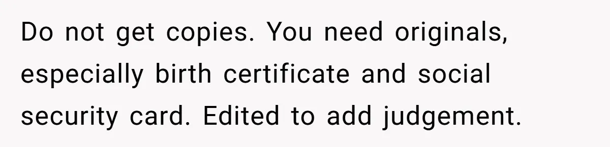 Teen Son Resents Dad Who Remarried And Erased Every Trace Of His Late Mom Do not get copies. You need originals, especially birth certificate and social security card. Edited to add judgement.