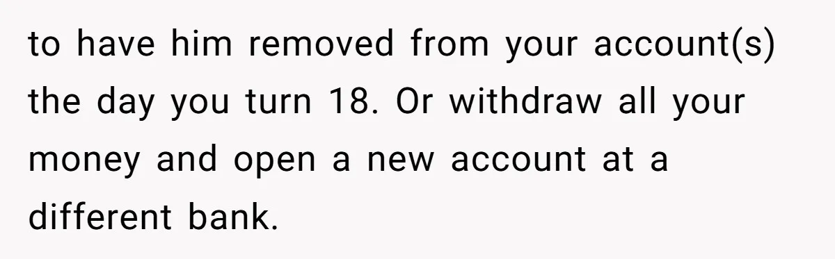 Teen Son Resents Dad Who Remarried And Erased Every Trace Of His Late Mom to have him removed from your account(s) the day you turn 18. Or withdraw all your money and open a new account at a different bank.