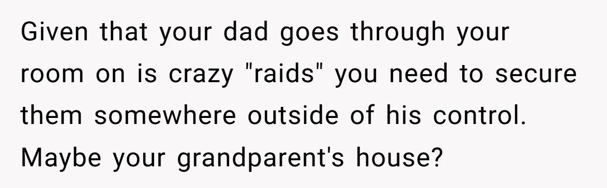 Teen Son Resents Dad Who Remarried And Erased Every Trace Of His Late Mom Given that your dad goes through your room on is crazy "raids" you need to secure them somewhere outside of his control. Maybe your grandparent's house?