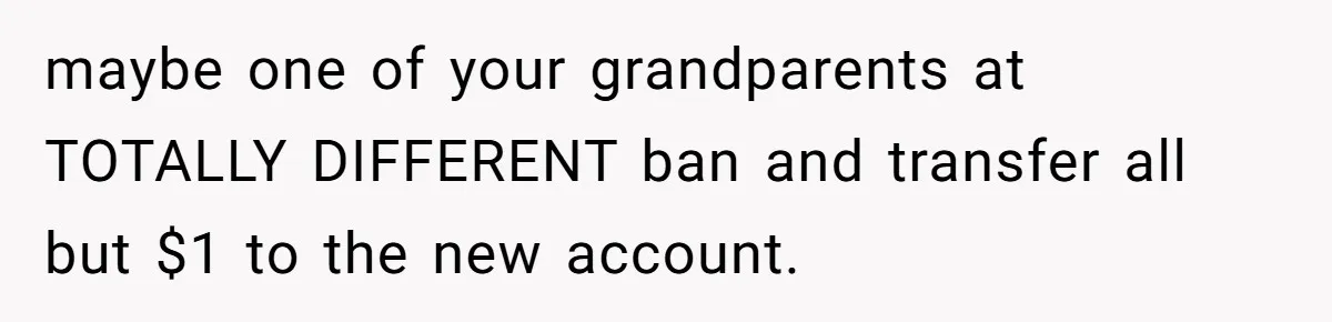 Teen Son Resents Dad Who Remarried And Erased Every Trace Of His Late Mom maybe one of your grandparents at TOTALLY DIFFERENT ban and transfer all but $1 to the new account.