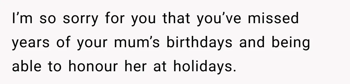 Teen Son Resents Dad Who Remarried And Erased Every Trace Of His Late Mom I’m so sorry for you that you’ve missed years of your mum’s birthdays and being able to honour her at holidays.