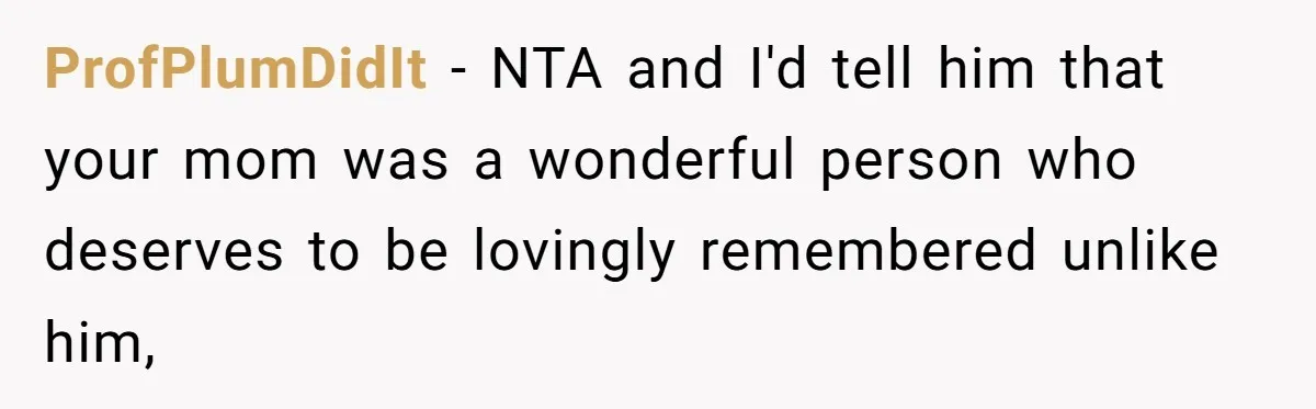 Teen Son Resents Dad Who Remarried And Erased Every Trace Of His Late Mom ProfPlumDidIt − NTA and I'd tell him that your mom was a wonderful person who deserves to be lovingly remembered unlike him,