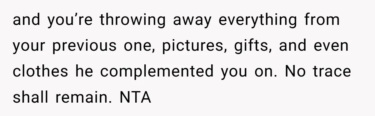 Teen Son Resents Dad Who Remarried And Erased Every Trace Of His Late Mom and you’re throwing away everything from your previous one, pictures, gifts, and even clothes he complemented you on. No trace shall remain. NTA
