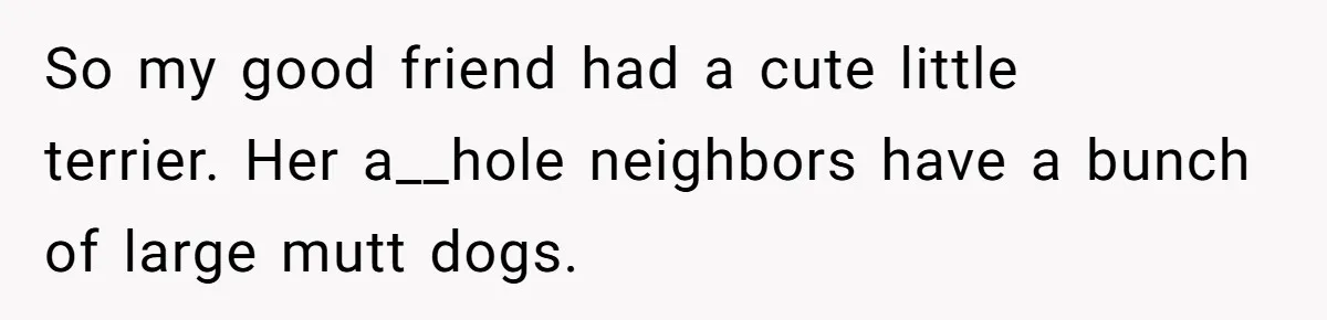 Country Neighbors Dismissed A Dead Dog, Then Got A Front-Row Seat To Revenge So my good friend had a cute little terrier. Her a__hole neighbors have a bunch of large mutt dogs.