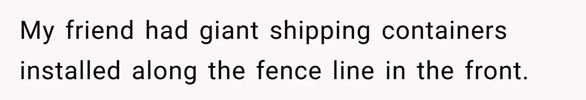 Country Neighbors Dismissed A Dead Dog, Then Got A Front-Row Seat To Revenge My friend had giant shipping containers installed along the fence line in the front.