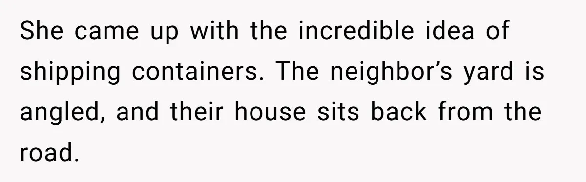 Country Neighbors Dismissed A Dead Dog, Then Got A Front-Row Seat To Revenge She came up with the incredible idea of shipping containers. The neighbor’s yard is angled, and their house sits back from the road.