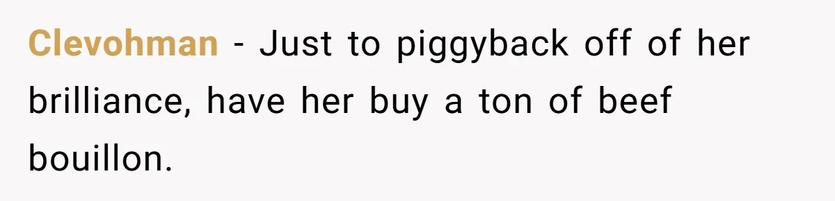 Country Neighbors Dismissed A Dead Dog, Then Got A Front-Row Seat To Revenge Clevohman − Just to piggyback off of her brilliance, have her buy a ton of beef bouillon.