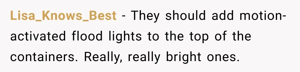 Country Neighbors Dismissed A Dead Dog, Then Got A Front-Row Seat To Revenge Lisa_Knows_Best − They should add motion-activated flood lights to the top of the containers. Really, really bright ones.