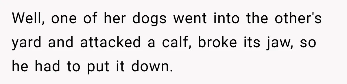 Country Neighbors Dismissed A Dead Dog, Then Got A Front-Row Seat To Revenge Well, one of her dogs went into the other's yard and attacked a calf, broke its jaw, so he had to put it down.
